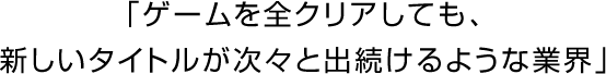 「ゲームを全クリアしても、新しいタイトルが次々と出続けるような業界」