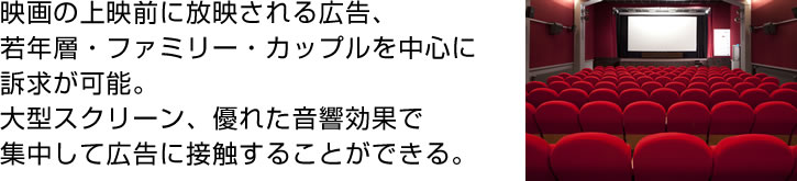 映画の上映前に放映される広告、
若年層・ファミリー・カップルを中心に訴求が可能。