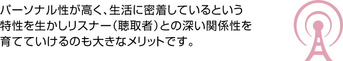 パーソナル性が高く、生活に密着しているという特性を生かしリスナー（聴取者）との深い関係性を育てていけるのも大きなメリットです。