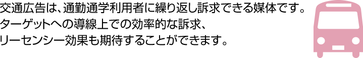 交通広告は、通勤通学利用者に繰り返し訴求できる媒体です。