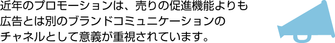 近年のプロモーションは、売りの促進機能よりも広告とは別のブランドコミュニケーションのチャネルとして意義が重視されています。